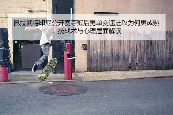 昆拉武特印尼公开赛夺冠后男单变速进攻为何更成熟：技战术与心理层面解读
