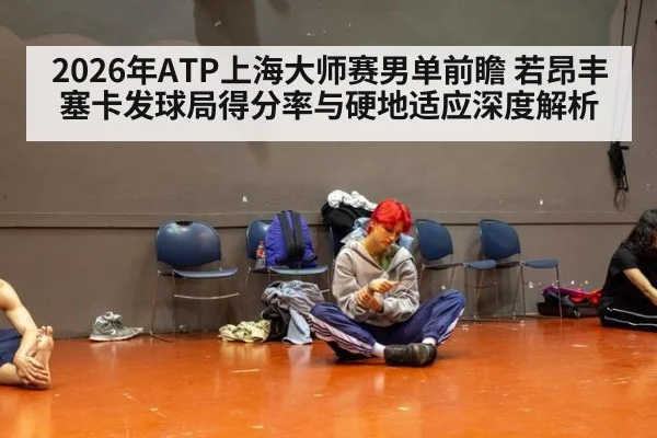 2026年ATP上海大师赛男单前瞻 若昂丰塞卡发球局得分率与硬地适应深度解析